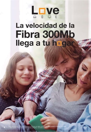 6
Según Estudios de FTTH Council Europe la Fibra da una mejor conexión que otros accesos a Internet como ADSL
o cable-módem. Fibra sujeta a disponibilidad geográfica. Consúltanos.
La velocidad de la
Fibra 300Mb
llega a tu h gar
 