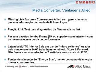 Media Converter, Vantagens Allied

   Missing Link feature – Conversores Allied sem gerenciamento
    passam informação de queda de link em Layer 1

   Função Link Test para diagnóstico da fibra usada no link.

   Passam pacotes Jumbo Frame (9K ou superior) sem interferir com
    os mesmos e sem perda de performance
                             performance.

   Latencia MUITO inferior à de um par de “micro switches” usados
    L t    i        i f i     d         d “ i       it h ”     d
    pela concorrencia. NÃO trabalham no método Store & Forward.
    Não ferem a recomendação de 7 switches em cascata do IEEE
                                                            IEEE.

   Fontes de alimentação “Energy Star”, menor consumo de energia
                                  Star”
    que os concorrentes.
 