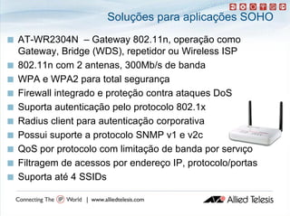 Soluções para aplicações SOHO
   AT-WR2304N
    AT WR2304N – Gateway 802.11n, operação como
                               802 11n
    Gateway, Bridge (WDS), repetidor ou Wireless ISP
   802.11n com 2 antenas, 300Mb/s de banda
   WPA e WPA2 para total segurança
   Firewall integrado e proteção contra ataques DoS
                 g
   Suporta autenticação pelo protocolo 802.1x
   Radius li t
    R di client para autenticação corporativa
                          t ti   ã          ti
   Possui suporte a protocolo SNMP v1 e v2c
   QoS por protocolo com limitação de banda por serviço
   Filtragem de acessos por endereço IP, protocolo/portas
   Suporta até 4 SSIDs
 