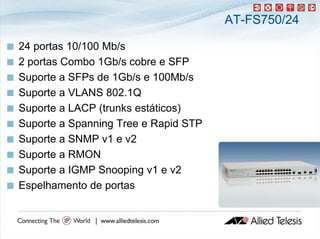 AT-FS750/24

   24 portas 10/100 Mb/
           t         Mb/s
   2 portas Combo 1Gb/s cobre e SFP
   Suporte a SFPs de 1Gb/s e 100Mb/s
   Suporte a VLANS 802.1Q
   Suporte a LACP (trunks estáticos)
   Suporte a Spanning Tree e Rapid STP
   Suporte a SNMP v1 e v2
   Suporte a RMON
   Suporte a IGMP Snooping v1 e v2
       p                 p g
   Espelhamento de portas
 