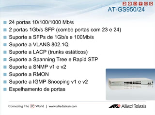 AT-GS950/24

   24 portas 10/100/1000 Mb/
           t              Mb/s
   2 portas 1Gb/s SFP (combo portas com 23 e 24)
   Suporte a SFPs de 1Gb/s e 100Mb/s
   Suporte a VLANS 802.1Q
   Suporte a LACP (trunks estáticos)
   Suporte a Spanning Tree e Rapid STP
   Suporte a SNMP v1 e v2
   Suporte a RMON
   Suporte a IGMP Snooping v1 e v2
       p                 p g
   Espelhamento de portas
 