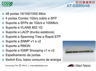 AT-GS950/48

   48 portas 10/100/1000 Mb/
           t              Mb/s
   4 portas Combo 1Gb/s cobre e SFP
   Suporte a SFPs de 1Gb/s e 100Mb/s
   Suporte a VLANS 802.1Q
   Suporte a LACP (trunks estáticos)
   Suporte a Spanning Tree e Rapid STP
   Suporte a SNMP v1 e v2
   Suporte a RMON
   Suporte a IGMP Snooping v1 e v2
       p                 p g
   Espelhamento de portas
   Switch Eco, baixo consumo de energia
 