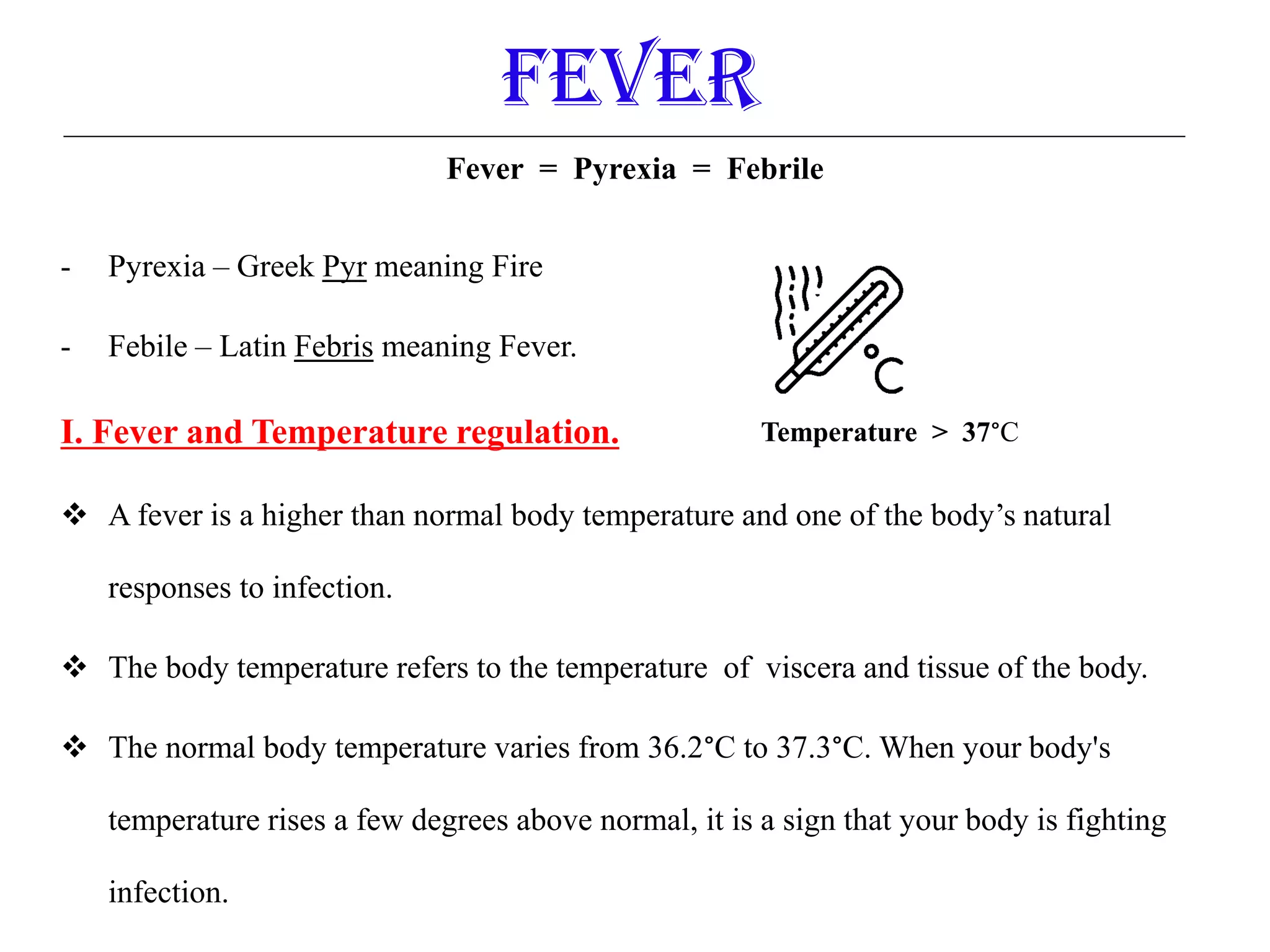 Fever = Pyrexia = Febrile
- Pyrexia – Greek Pyr meaning Fire
- Febile – Latin Febris meaning Fever.
I. Fever and Temperature regulation.
 A fever is a higher than normal body temperature and one of the body’s natural
responses to infection.
 The body temperature refers to the temperature of viscera and tissue of the body.
 The normal body temperature varies from 36.2°C to 37.3°C. When your body's
temperature rises a few degrees above normal, it is a sign that your body is fighting
infection.
Fever
Temperature > 37°C
 