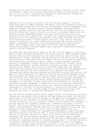 implemented, and tested solutions operations concept as designed in the “Design
of Operations“ phase. The following deliverables should also be prepared as a
part of this activity: Configuration document for each standard, integration
test specifications, integration test results.
Handover into the Production phase of Run SAP has been mapped to the Final
Preparation phase of IBM“s Ascendant SAP method. The Final Preparation phase of
IBM“s Ascendant method has the following work packages: Project management final
preparation phase, end-user training, system management, detailed project
planning, handover operations into production; this has been added as part of
Run SAP integration, Cutover. The main activities for Handover Operations into
Productions are: Knowledge Transfer training, Final Testing and Sign-off,
Handover and Go-Live of Operations. The major Run SAP deliverables for Handover
Operations into the Production work package within IBM“s Ascendant SAP method
Final Preparation phase include: Handover protocol, final testing protocol,
operation handbook; this contains description of each AMS process along with
support organization structure; roles and responsibilities; and governance
model. This document needs to be signed off by the right stakeholders.
Escalation procedures, Trained support team, sign-off of operations procedures
based on the SAP standards.
The Operations and Optimization phase of Run SAP has been mapped to the Sustain
phase of IBM“s Ascendant SAP method. The Sustain phase of IBM“s Ascendant method
has the following work packages: post Go-live activities, system tuning, post-
implementation review, archiving, systems operations (Run SAP activities added),
value realization (Run SAP activities added). The main activities for Operations
and Optimization are end-user support concept, change management concept,
application management concept, business process operations concept, custom
development management concept, technical operations concept, and technical
infrastructure design. These activities have been added under the Systems
Operations work package of the Sustain phase of the Ascendant SAP implementation
phase. Additionally, the Value Realization work package of Ascendant SAP
implementation method has been enhanced with Run SAP activity, Optimization. The
major Run SAP deliverables for Operations and Optimization work package within
IBM“s Ascendant SAP method Sustain phase include, Operations: End-user support,
monitoring and error handling for business processes and systems, management of
changes in the productive environment, stable business processes and systems,
management of large data volumes, optimization of performance of systems and
business processes, management of additional load in the systems. Optimization:
Review of existing operations processes; this includes identifying areas of
improvement or inclusion of new requirements to the existing processes, optimize
the usage of tools; this includes usage of enhanced functionalities, find
synergies that help to increase the performance of the organization.
The SAP Solution Manager enables remote support within the enterprise, providing
integration and support from technology and application providers. Run SAP will
extensively utilize SAP Solution Manager as the application management solution
that serves as the foundation and technology backbone for customers“ mission-
critical operations. For any incident, customers can use SAP Solution Manager to
provide SAP with the necessary information to expedite the support services
process. SAP Solution Manager not only functions as a document repository with
access to methodologies, the SAP application or IBM Industry Solution map, and
business process documentation, but it also includes features for test
management, change management for implementing enhancements, support packages,
Root Cause Analysis, and Service Desk. A range of functionality provides the
ability to trace and identify the source of an issue across the SAP system
landscape. SAP Solution Manager presents access to remote support through
integration to the SAP Service Marketplace. The SAP Service Marketplace is SAP“s
extranet for knowledge transfer to customers and partners. It includes SAP Notes
to document software errors and research recommended solutions (for example,
customizing settings), and the SAP Note Assistant, a tool to install specific
corrections and improvements to SAP components, providing capabilities to handle
 