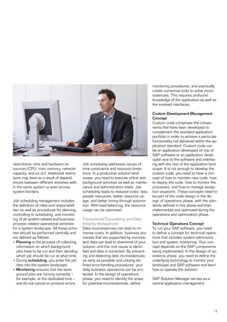 monitoring procedures, and eventually
                                                                                       create corrective tools to solve incon-
                                                                                       sistencies. This requires profound
                                                                                       knowledge of the application as well as
                                                                                       the involved interfaces.

                                                                                       Custom Development Management
                                                                                       Concept
                                                                                       Custom code comprises the compo-
                                                                                       nents that have been developed to
                                                                                       complement the standard application
                                                                                       portfolio in order to achieve a particular
                                                                                       functionality not delivered within the ap-
                                                                                       plication standard. Custom code can
                                                                                       be an application developed on top of
                                                                                       SAP software or an application devel-
                                                                                       oped next to the software and interfac-
restrictions: time and hardware re-         Job scheduling addresses issues of         ing with the rest of the application land-
sources (CPU, main memory, network          time constraints and resource limita-      scape. It is not enough to develop the
capacity, and so on). Additional restric-   tions. In a productive solution land-      custom code; you need to have a con-
tions may exist as a result of depend-      scape, you need to execute online and      cept of how to maintain new code, how
encies between different activities with-   background activities as well as mainte-   to deploy the code, how to monitor the
in the same system or even across           nance and administration tasks. Job        processes, and how to manage excep-
system borders.                             scheduling leads to reduced costs, less    tion situations. These concepts need to
                                            people resources, better resource us-      be part of the code design in the de-
Job scheduling management includes          age, and better timing through automa-     sign of operations phase, with the stan-
the definition of roles and responsibili-   tion. With load balancing, the resource    dards defined in this phase and then
ties as well as procedures for planning,    usage can be optimized.                    implemented and optimized during the
controlling or scheduling, and monitor-                                                operations and optimization phase.
ing of all system-related and business      Transactional Consistency and Data
process–related operational activities      Integrity Management                       Technical Operations Concept
for a system landscape. All these activi-   Data inconsistencies can lead to im-       To run your SAP software, you need
ties should be performed centrally and      mense costs. In addition, business pro-    to define a concept for technical opera-
are defined as follows:                     cesses that are supported by inconsis-     tions that includes system administra-
• Planning is the process of collecting     tent data can lead to downtime of your     tion and system monitoring. Your con-
   information on which background          solution until the root cause is identi-   cept depends on the SAP components
   jobs have to be run and then deciding    fied and data is corrected. By prevent-    being implemented. In the design of op-
   which job should be run at what time.    ing and detecting data inconsistencies     erations phase, you need to define the
• During scheduling, you enter the job      as early as possible and utilizing de-     underlying technology to monitor your
   data into the system landscape.          fined error-handling procedures, your      landscape and SAP software and learn
• Monitoring ensures that the back-         daily business operations can be pro-      how to operate the solution.
   ground jobs are running correctly –      tected. In the design of operations
   for example, at the dedicated time –     phase, you need to identify the areas      SAP Solution Manager serves as a
   and do not cancel or produce errors.     for potential inconsistencies, define      central application management




                                                                                                                              13
 