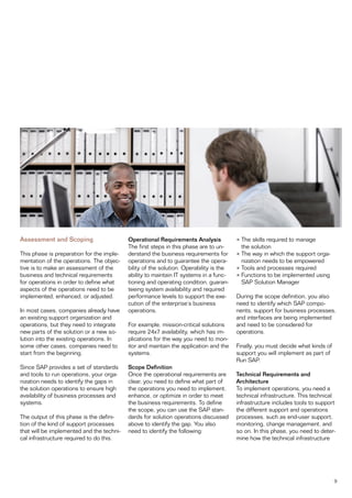 Assessment and Scoping                     Operational Requirements Analysis            • The skills required to manage
                                           The first steps in this phase are to un-       the solution
This phase is preparation for the imple-   derstand the business requirements for       • The way in which the support orga-
mentation of the operations. The objec-    operations and to guarantee the opera-         nization needs to be empowered
tive is to make an assessment of the       bility of the solution. Operability is the   • Tools and processes required
business and technical requirements        ability to maintain IT systems in a func-    • Functions to be implemented using
for operations in order to define what     tioning and operating condition, guaran-       SAP Solution Manager
aspects of the operations need to be       teeing system availability and required
implemented, enhanced, or adjusted.        performance levels to support the exe-       During the scope definition, you also
                                           cution of the enterprise’s business          need to identify which SAP compo-
In most cases, companies already have      operations.                                  nents, support for business processes,
an existing support organization and                                                    and interfaces are being implemented
operations, but they need to integrate     For example, mission-critical solutions      and need to be considered for
new parts of the solution or a new so-     require 24x7 availability, which has im-     operations.
lution into the existing operations. In    plications for the way you need to mon-
some other cases, companies need to        itor and maintain the application and the    Finally, you must decide what kinds of
start from the beginning.                  systems.                                     support you will implement as part of
                                                                                        Run SAP.
Since SAP provides a set of standards      Scope Definition
and tools to run operations, your orga-    Once the operational requirements are        Technical Requirements and
nization needs to identify the gaps in     clear, you need to define what part of       Architecture
the solution operations to ensure high     the operations you need to implement,        To implement operations, you need a
availability of business processes and     enhance, or optimize in order to meet        technical infrastructure. This technical
systems.                                   the business requirements. To define         infrastructure includes tools to support
                                           the scope, you can use the SAP stan-         the different support and operations
The output of this phase is the defini-    dards for solution operations discussed      processes, such as end-user support,
tion of the kind of support processes      above to identify the gap. You also          monitoring, change management, and
that will be implemented and the techni-   need to identify the following:              so on. In this phase, you need to deter-
cal infrastructure required to do this.                                                 mine how the technical infrastructure




                                                                                                                                 9
 