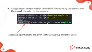 ● Assign executable permission to the shell ﬁle and verify the permissions
Command: chmod a+x <ﬁle-name>.sh
Executable permissions are given to the user, group and other users
 