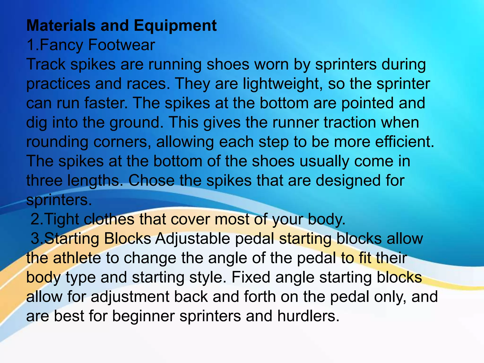 Materials and Equipment
1.Fancy Footwear
Track spikes are running shoes worn by sprinters during
practices and races. They are lightweight, so the sprinter
can run faster. The spikes at the bottom are pointed and
dig into the ground. This gives the runner traction when
rounding corners, allowing each step to be more efficient.
The spikes at the bottom of the shoes usually come in
three lengths. Chose the spikes that are designed for
sprinters.
2.Tight clothes that cover most of your body.
3.Starting Blocks Adjustable pedal starting blocks allow
the athlete to change the angle of the pedal to fit their
body type and starting style. Fixed angle starting blocks
allow for adjustment back and forth on the pedal only, and
are best for beginner sprinters and hurdlers.
 