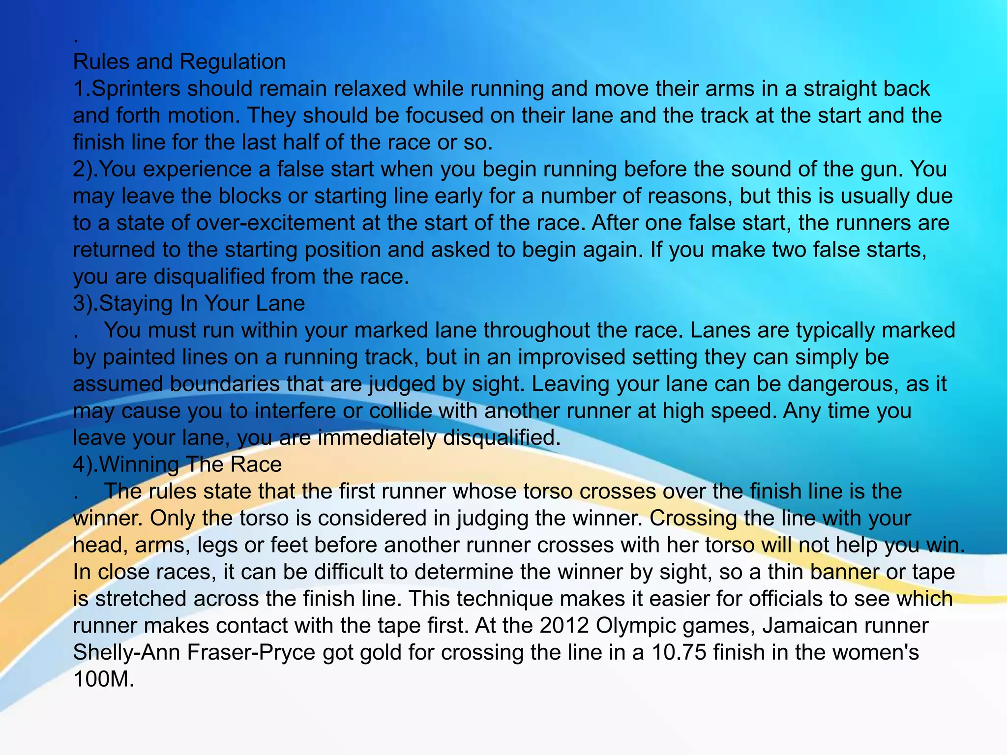 .
Rules and Regulation
1.Sprinters should remain relaxed while running and move their arms in a straight back
and forth motion. They should be focused on their lane and the track at the start and the
finish line for the last half of the race or so.
2).You experience a false start when you begin running before the sound of the gun. You
may leave the blocks or starting line early for a number of reasons, but this is usually due
to a state of over-excitement at the start of the race. After one false start, the runners are
returned to the starting position and asked to begin again. If you make two false starts,
you are disqualified from the race.
3).Staying In Your Lane
. You must run within your marked lane throughout the race. Lanes are typically marked
by painted lines on a running track, but in an improvised setting they can simply be
assumed boundaries that are judged by sight. Leaving your lane can be dangerous, as it
may cause you to interfere or collide with another runner at high speed. Any time you
leave your lane, you are immediately disqualified.
4).Winning The Race
. The rules state that the first runner whose torso crosses over the finish line is the
winner. Only the torso is considered in judging the winner. Crossing the line with your
head, arms, legs or feet before another runner crosses with her torso will not help you win.
In close races, it can be difficult to determine the winner by sight, so a thin banner or tape
is stretched across the finish line. This technique makes it easier for officials to see which
runner makes contact with the tape first. At the 2012 Olympic games, Jamaican runner
Shelly-Ann Fraser-Pryce got gold for crossing the line in a 10.75 finish in the women's
100M.
 