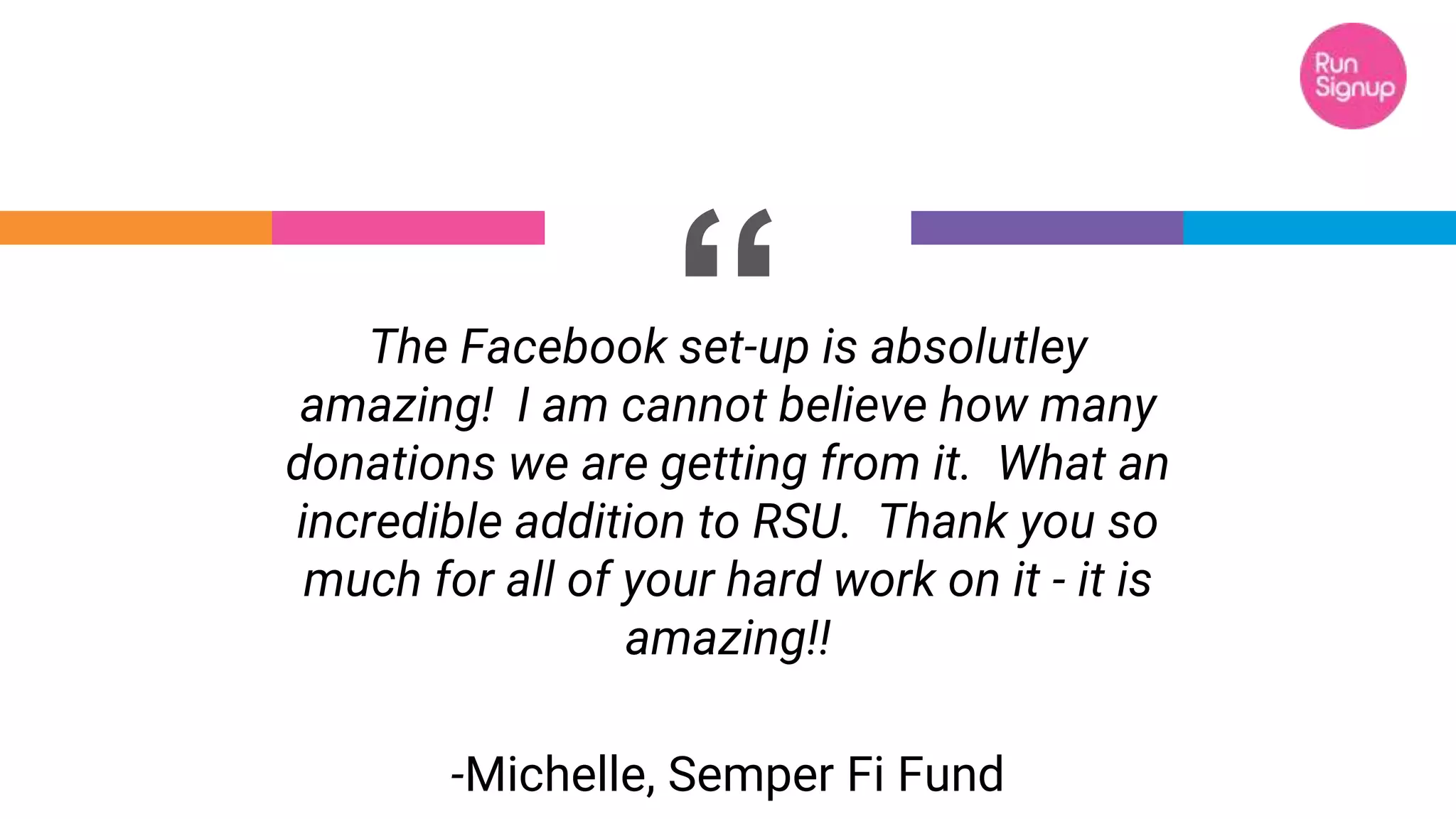 “The Facebook set-up is absolutley
amazing! I am cannot believe how many
donations we are getting from it. What an
incredible addition to RSU. Thank you so
much for all of your hard work on it - it is
amazing!!
-Michelle, Semper Fi Fund
 