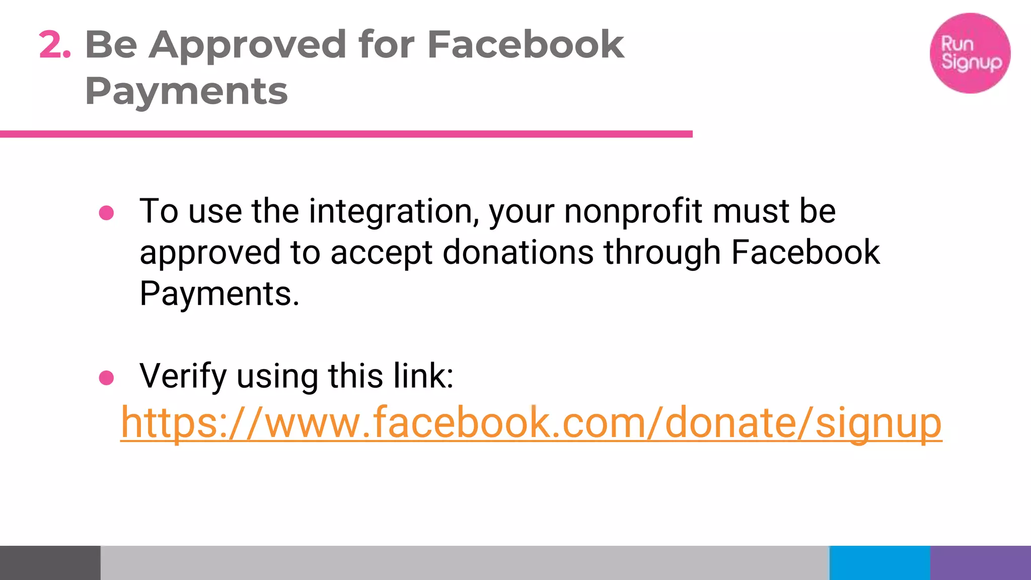 ● To use the integration, your nonprofit must be
approved to accept donations through Facebook
Payments.
● Verify using this link:
https://www.facebook.com/donate/signup
2. Be Approved for Facebook
Payments
 