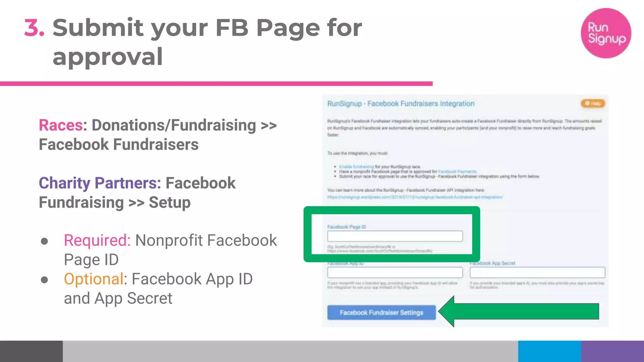 3. Submit your FB Page for
approval
Races: Donations/Fundraising >>
Facebook Fundraisers
Charity Partners: Facebook
Fundraising >> Setup
● Required: Nonprofit Facebook
Page ID
● Optional: Facebook App ID
and App Secret
 