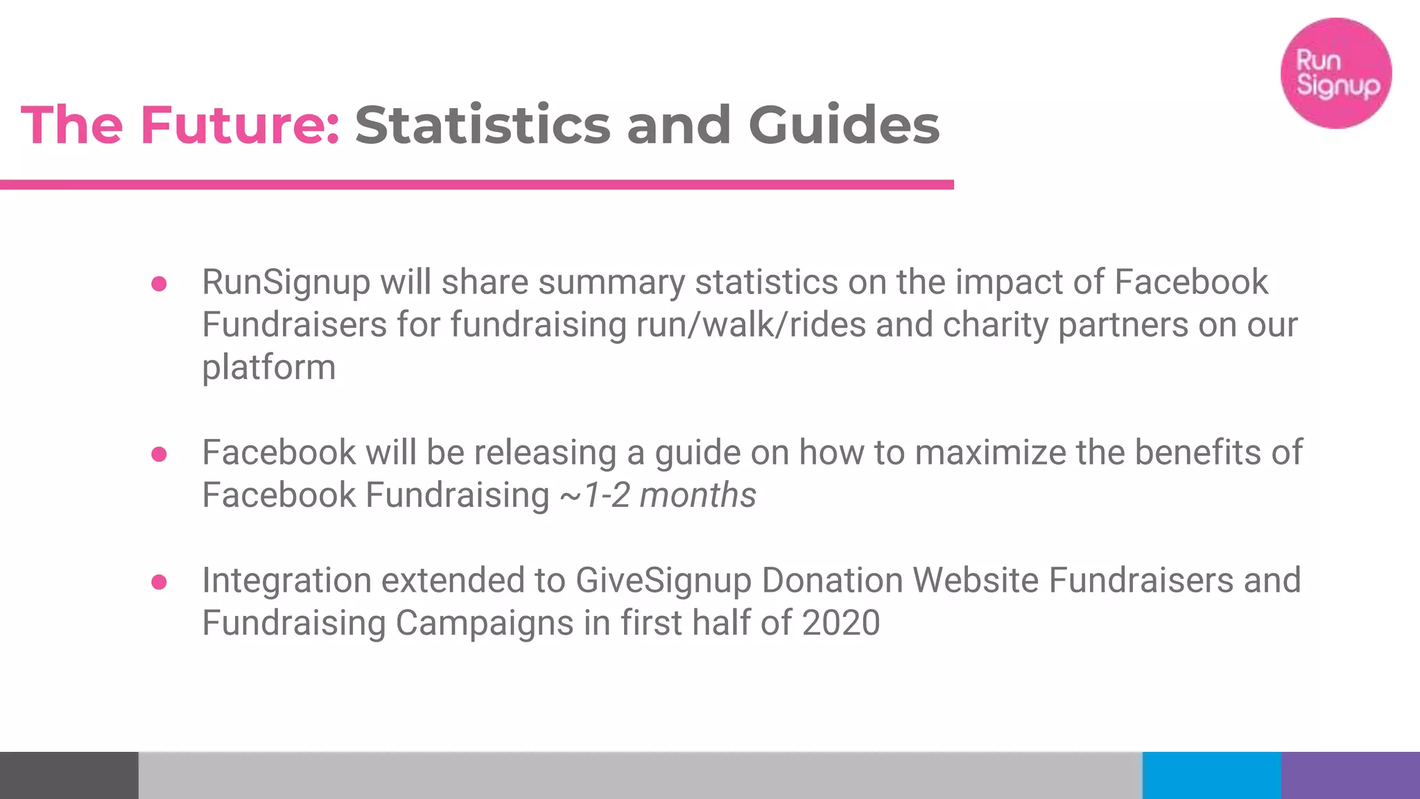 The Future: Statistics and Guides
● RunSignup will share summary statistics on the impact of Facebook
Fundraisers for fundraising run/walk/rides and charity partners on our
platform
● Facebook will be releasing a guide on how to maximize the benefits of
Facebook Fundraising ~1-2 months
● Integration extended to GiveSignup Donation Website Fundraisers and
Fundraising Campaigns in first half of 2020
 