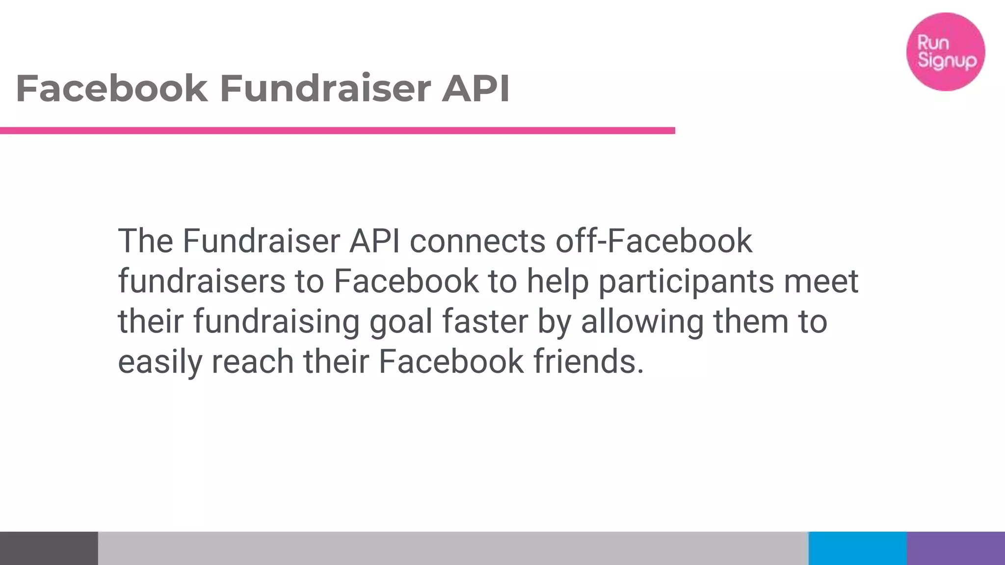 Facebook Fundraiser API
The Fundraiser API connects off-Facebook
fundraisers to Facebook to help participants meet
their fundraising goal faster by allowing them to
easily reach their Facebook friends.
 