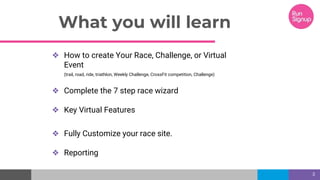What you will learn
❖ How to create Your Race, Challenge, or Virtual
Event
(trail, road, ride, triathlon, Weekly Challenge, CrossFit competition, Challenge)
❖ Complete the 7 step race wizard
❖ Key Virtual Features
❖ Fully Customize your race site.
❖ Reporting
3
 