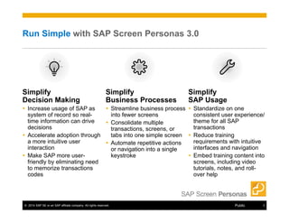 Run Simple with SAP Screen Personas 3.0 
Simplify 
Decision Making 
 Increase usage of SAP as 
system of record so real-time 
information can drive 
decisions 
 Accelerate adoption through 
a more intuitive user 
interaction 
 Make SAP more user-friendly 
by eliminating need 
to memorize transactions 
codes 
Simplify 
SAP Usage 
 Standardize on one 
consistent user experience/ 
theme for all SAP 
transactions 
 Reduce training 
requirements with intuitive 
interfaces and navigation 
 Embed training content into 
screens, including video 
tutorials, notes, and roll-over 
help 
Simplify 
Business Processes 
 Streamline business process 
into fewer screens 
 Consolidate multiple 
transactions, screens, or 
tabs into one simple screen 
 Automate repetitive actions 
or navigation into a single 
keystroke 
© 2014 SAP SE or an SAP affiliate company. All rights reserved. Public 3 
 