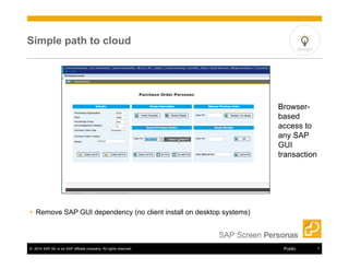 Simple path to cloud 
 Remove SAP GUI dependency (no client install on desktop systems) 
design 
Browser-based 
access to 
any SAP 
GUI 
transaction 
© 2014 SAP SE or an SAP affiliate company. All rights reserved. Public 7 
 