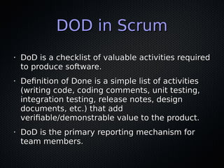 DOD in ScrumDOD in Scrum
•
DoD is a checklist of valuable activities requiredDoD is a checklist of valuable activities required
to produce software.to produce software.
•
Definition of Done is a simple list of activitiesDefinition of Done is a simple list of activities
(writing code, coding comments, unit testing,(writing code, coding comments, unit testing,
integration testing, release notes, designintegration testing, release notes, design
documents, etc.) that adddocuments, etc.) that add
verifiable/demonstrable value to the product.verifiable/demonstrable value to the product.
•
DoD is the primary reporting mechanism forDoD is the primary reporting mechanism for
team members.team members.
 