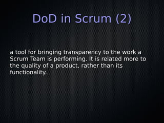 DoD in Scrum (2)DoD in Scrum (2)
a tool for bringing transparency to the work aa tool for bringing transparency to the work a
Scrum Team is performing. It is related more toScrum Team is performing. It is related more to
the quality of a product, rather than itsthe quality of a product, rather than its
functionality.functionality.
 