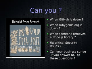 Can you ?Can you ?
● When GitHub is down ?When GitHub is down ?
● When rubygems.org isWhen rubygems.org is
down ?down ?
● When someone removesWhen someone removes
a Node.js library ?a Node.js library ?
● Fix critical SecurityFix critical Security
Issues ?Issues ?
● Can your business suriveCan your business surive
if you answer NO toif you answer NO to
these questions ?these questions ?
 