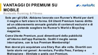 10
VANTAGGI DI PREMIUM SU
MOBILE
Runtastic Running & Fitness
Solo per gli USA: Abbiamo lavorato con Runner's World per darti
il meglio e farti stare in forma. Gli Utenti Premium hanno diritto
ad un abbonamento annuale gratuito di contenuti esclusivi e di
qualità, potendo scegliere tra Runner's World e Bicycling
magazine.
Come Utente Premium, puoi dimenticarti della pubblicità
all’interno dell’app Runtastic. Goditi il meglio senza
interruzione, con la tua Premium Membership!
Non dovrai più acquistare una Story Run alla volta. Divertiti con
tante storie nei generi: Avventura, Perdita Peso, Fantasy e
Motivazione - illimitate e gratis con Premium.
 