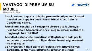 11
VANTAGGI DI PREMIUM SU
MOBILE
Runtastic Me
Con Premium, imposta obiettivi personalizzati per tutti i valori
tracciati con l’app Me quali: Passi, Minuti Attivi, Calorie
Consumate e altro.
Ricevi tanti consigli da 7 categorie diverse quali: Lifestyle,
Perdita Peso e Alimentazione. Vivi meglio, rimani motivato e
raggiungi i tuoi obiettivi!
Accedi alle statistiche quotidiane dettagliate non solo per la
settimana precedente… Utili per determinare i miglioramenti
nelle abitudini.
Con Premium, filtra il diario delle statistiche attraverso vari
parametri, confronta le statistiche settimanali e rendi il
 