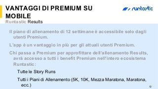 12
VANTAGGI DI PREMIUM SU
MOBILE
Runtastic Results
Il piano di allenamento di 12 settimane è accessibile solo dagli
utenti Premium.
L’app è un vantaggio in più per gli attuali utenti Premium.
Chi passa a Premium per approfittare dell’allenamento Results,
avrà accesso a tutti i benefit Premium nell’intero ecosistema
Runtastic:
Tutte le Story Runs
Tutti i Piani di Allenamento (5K, 10K, Mezza Maratona, Maratona,
ecc.)
 