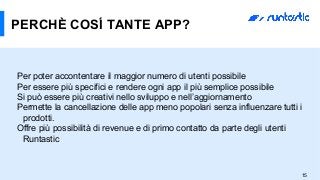 15
PERCHÈ COSÍ TANTE APP?
Per poter accontentare il maggior numero di utenti possibile
Per essere più specifici e rendere ogni app il più semplice possibile
Si può essere più creativi nello sviluppo e nell’aggiornamento
Permette la cancellazione delle app meno popolari senza influenzare tutti i
prodotti.
Offre più possibilità di revenue e di primo contatto da parte degli utenti
Runtastic
 