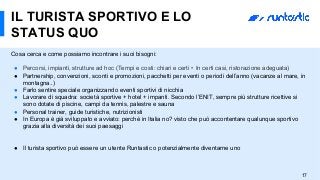 17
IL TURISTA SPORTIVO E LO
STATUS QUO
Cosa cerca e come possiamo incontrare i suoi bisogni:
●  Percorsi, impianti, strutture ad hoc (Tempi e costi: chiari e certi •   In certi casi, ristorazione adeguata)
●  Partnership, convenzioni, sconti e promozioni, pacchetti per eventi o periodi dell’anno (vacanze al mare, in
montagna..)
●  Farlo sentire speciale organizzando eventi sportivi di nicchia
●  Lavorare di squadra: società sportive + hotel + impanti. Secondo l’ENIT, sempre più strutture ricettive si
sono dotate di piscine, campi da tennis, palestre e sauna
●  Personal trainer, guide turistiche, nutrizionisti
●  In Europa è già sviluppato e avviato: perchè in Italia no? visto che può accontentare qualunque sportivo
grazia alla diversità dei suoi paesaggi
●  Il turista sportivo può essere un utente Runtastic o potenzialmente diventarne uno
 
