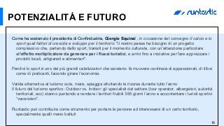 18
POTENZIALITÁ E FUTURO
Come ha sostenuto il presidente di Confindustria, Giorgio Squinzi , in occasione del convegno Il calcio e lo
sport quali fattori di crescita e sviluppo per il territorio: "il nostro paese ha bisogno di un progetto
complessivo che, partendo dallo sport, transiti per il momento culturale, con un'attenzione particolare
all'effetto moltiplicatore da generare per i flussi turistici, e arrivi fino a iniziative per fare apprezzare i
prodotti locali, artigianali e alimentari".
Perché lo sport è uno dei più grandi catalizzatori che esistano: fa muovere centinaia di appassionati, di tifosi
come di praticanti, facendo girare l'economia.
Valida alternativa al turismo sole, mare, spiaggia sfruttando le risorse durante tutto l’anno
Il futuro del turismo sportivo: Outdoor vs. Indoor: gli specialisti del settore (tour operator, albergatori, autorità
territoriali, ecc) stanno puntando a rendere i territori fruibili 365 giorni l’anno e accontentare i turisti sportivi
“vacanzieri”.
Runtastic può contribuire come strumento per portare le persone ad interessarsi di un certo territorio,
specialmente quelli meno battuti
 