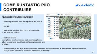 19
COME RUNTASTIC PUÓ
CONTRIBUIRE
Runtastic Routes (outdoor)
fornisce percorsi e tips ovunque l’utente si trovi
è gratis
suggerisce percorsi sicuri a chi non conosce
l’area (running o bike)
Éattivabile dallo
smartphone o dal computer, può essere applicata
ad un programma specifico in collaborazione con altre
strutture.
Può essere il punto di partenza per creare interesse nell’esplorazione di determinate zone del territorio
Tutti possono contribuire e sentirsi parte della community
 