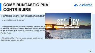 Runtastic Story Run (outdoor o indoor)
è un modo nuovo di correre
Sviluppate in esclusiva da una squadra internazionale
di narratori, musicisti e tecnici del suono e sono disponibili
in generi diversi quali Fantasy, Avventura, Viaggi, Scienza e
Perdita Peso.
Specifiche Story Run possono essere create per un
determinato luogo o progetto
COME RUNTASTIC PUò
CONTRIBUIRE
20
 
