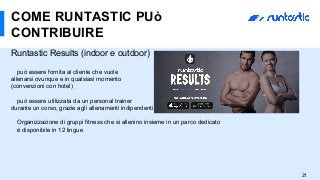 Runtastic Results (indoor e outdoor)
può essere fornita al cliente che vuole
allenarsi ovunque e in qualsiasi momento
(convenzioni con hotel)
può essere utilizzata da un personal trainer
durante un corso, grazie agli allenamenti indipendenti
Organizzazione di gruppi fitness che si allenino insieme in un parco dedicato
è disponibile in 12 lingue
COME RUNTASTIC PUò
CONTRIBUIRE
21
 
