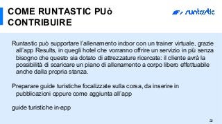 Runtastic può supportare l’allenamento indoor con un trainer virtuale, grazie
all’app Results, in quegli hotel che vorranno offrire un servizio in più senza
bisogno che questo sia dotato di attrezzature ricercate: il cliente avrà la
possibilità di scaricare un piano di allenamento a corpo libero effettuabile
anche dalla propria stanza.
Preparare guide turistiche focalizzate sulla corsa, da inserire in
pubblicazioni oppure come aggiunta all’app
guide turistiche in-app
COME RUNTASTIC PUò
CONTRIBUIRE
22
 