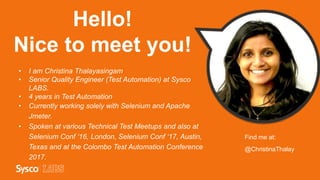 Hello!
Nice to meet you!
• I am Christina Thalayasingam
• Senior Quality Engineer (Test Automation) at Sysco
LABS.
• 4 years in Test Automation
• Currently working solely with Selenium and Apache
Jmeter.
• Spoken at various Technical Test Meetups and also at
Selenium Conf ‘16, London, Selenium Conf ‘17, Austin,
Texas and at the Colombo Test Automation Conference
2017.
Find me at:
@ChristinaThalay
 