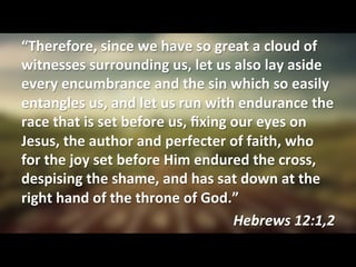 “Therefore,	
  since	
  we	
  have	
  so	
  great	
  a	
  cloud	
  of	
  
witnesses	
  surrounding	
  us,	
  let	
  us	
  also	
  lay	
  aside	
  
every	
  encumbrance	
  and	
  the	
  sin	
  which	
  so	
  easily	
  
entangles	
  us,	
  and	
  let	
  us	
  run	
  with	
  endurance	
  the	
  
race	
  that	
  is	
  set	
  before	
  us,	
  ﬁxing	
  our	
  eyes	
  on	
  
Jesus,	
  the	
  author	
  and	
  perfecter	
  of	
  faith,	
  who	
  
for	
  the	
  joy	
  set	
  before	
  Him	
  endured	
  the	
  cross,	
  
despising	
  the	
  shame,	
  and	
  has	
  sat	
  down	
  at	
  the	
  
right	
  hand	
  of	
  the	
  throne	
  of	
  God.”	
  
Hebrews	
  12:1,2	
  
 