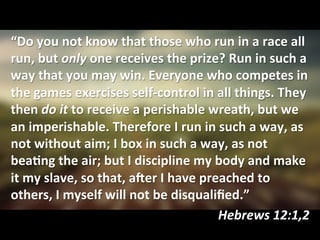 “Do	
  you	
  not	
  know	
  that	
  those	
  who	
  run	
  in	
  a	
  race	
  all	
  
run,	
  but	
  only	
  one	
  receives	
  the	
  prize?	
  Run	
  in	
  such	
  a	
  
way	
  that	
  you	
  may	
  win.	
  Everyone	
  who	
  competes	
  in	
  
the	
  games	
  exercises	
  self-­‐control	
  in	
  all	
  things.	
  They	
  
then	
  do	
  it	
  to	
  receive	
  a	
  perishable	
  wreath,	
  but	
  we	
  
an	
  imperishable.	
  Therefore	
  I	
  run	
  in	
  such	
  a	
  way,	
  as	
  
not	
  without	
  aim;	
  I	
  box	
  in	
  such	
  a	
  way,	
  as	
  not	
  
beaKng	
  the	
  air;	
  but	
  I	
  discipline	
  my	
  body	
  and	
  make	
  
it	
  my	
  slave,	
  so	
  that,	
  aLer	
  I	
  have	
  preached	
  to	
  
others,	
  I	
  myself	
  will	
  not	
  be	
  disqualiﬁed.”	
  
Hebrews	
  12:1,2	
  
 