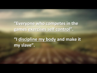 “Everyone	
  who	
  competes	
  in	
  the	
  
games	
  exercises	
  self	
  control”.	
  	
  	
  
	
  
“I	
  discipline	
  my	
  body	
  and	
  make	
  it	
  
my	
  slave”.	
  
 
