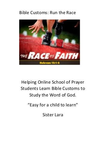 Bible Customs: Run the Race 
Helping Online School of Prayer Students Learn Bible Customs to Study the Word of God. 
“Easy for a child to learn” 
Sister Lara 
 