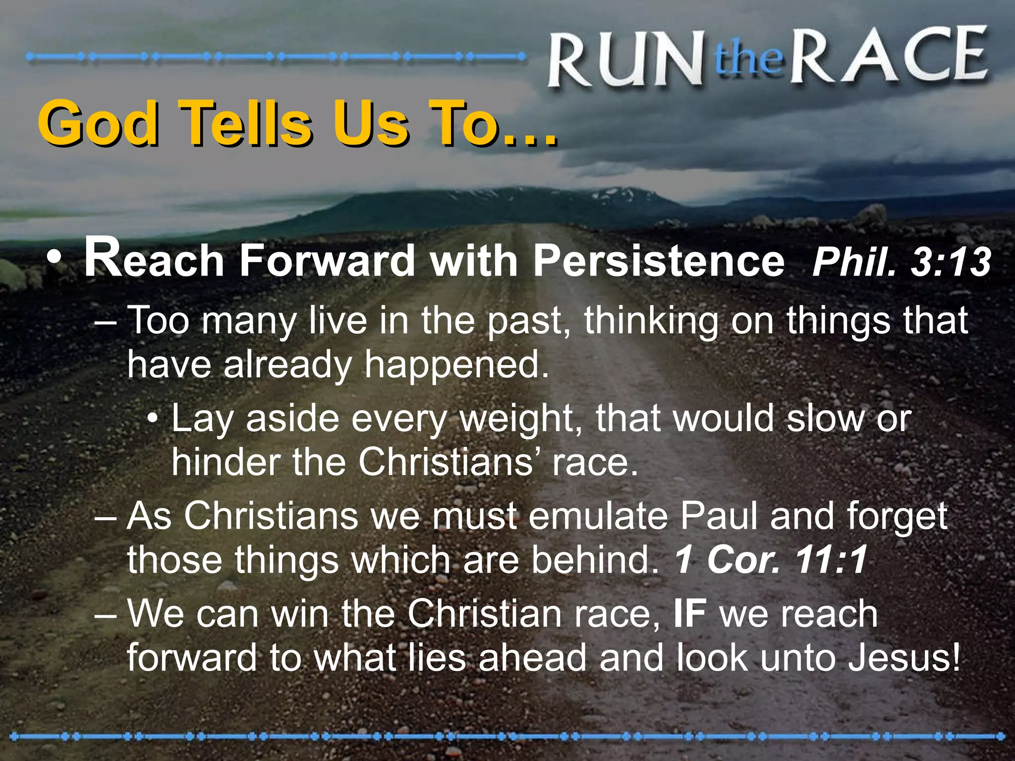 God Tells Us To… R each Forward with Persistence  Phil. 3:13 Too many live in the past, thinking on things that have already happened. Lay aside every weight, that would slow or hinder the Christians’ race. As Christians we must emulate Paul and forget those things which are behind.  1 Cor. 11:1 We can win the Christian race,  IF  we reach forward to what lies ahead and look unto Jesus! 