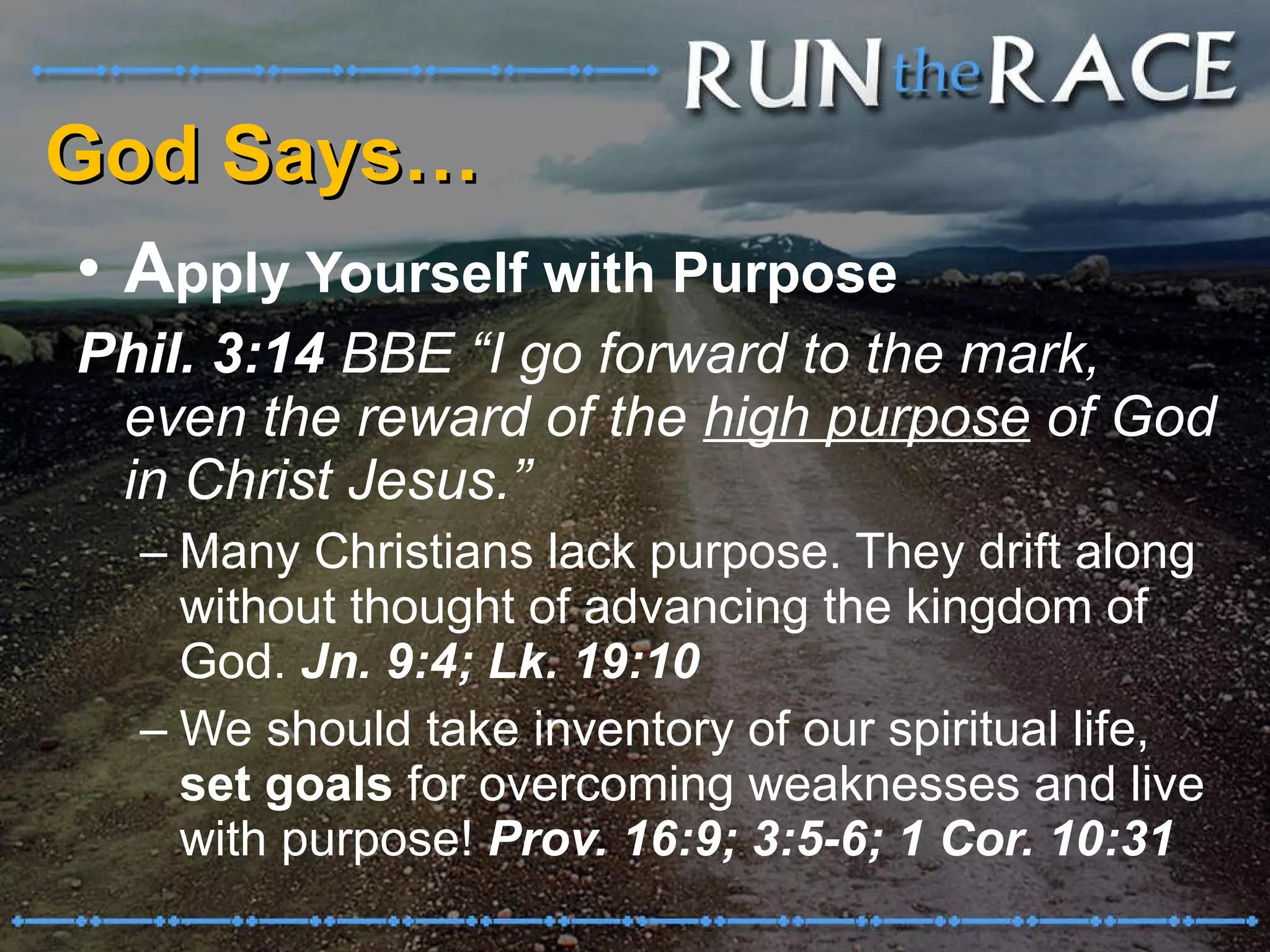 God Says… A pply Yourself with Purpose Phil. 3:14  BBE “I go forward to the mark, even the reward of the  high purpose  of God in Christ Jesus.”  Many Christians lack purpose. They drift along without thought of advancing the kingdom of God.  Jn. 9:4; Lk. 19:10 We should take inventory of our spiritual life,  set goals  for overcoming weaknesses and live with purpose!  Prov. 16:9; 3:5-6; 1 Cor. 10:31 
