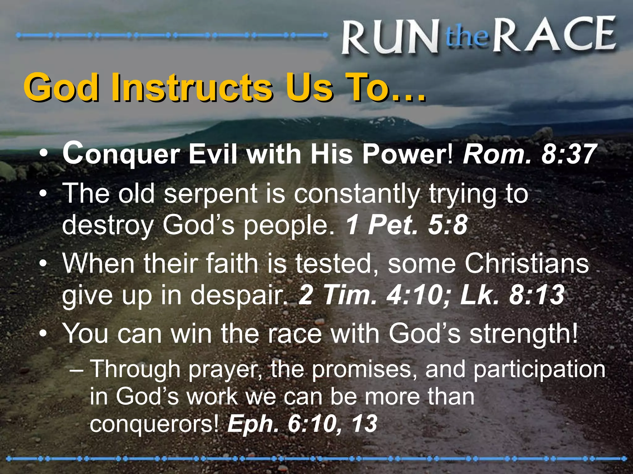God Instructs Us To… C onquer Evil with His Power !  Rom. 8:37 The old serpent is constantly trying to destroy God’s people.  1 Pet. 5:8 When their faith is tested, some Christians give up in despair.  2 Tim. 4:10; Lk. 8:13 You can win the race with God’s strength! Through prayer, the promises, and participation in God’s work we can be more than conquerors!  Eph. 6:10, 13 