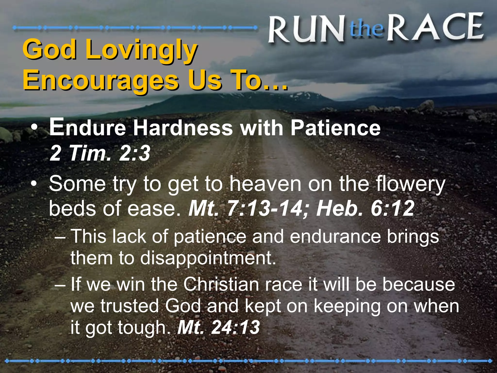 God Lovingly  Encourages Us To… E ndure Hardness with Patience  2 Tim. 2:3 Some try to get to heaven on the flowery beds of ease.  Mt. 7:13-14; Heb. 6:12 This lack of patience and endurance brings them to disappointment.  If we win the Christian race it will be because we trusted God and kept on keeping on when it got tough.  Mt. 24:13 