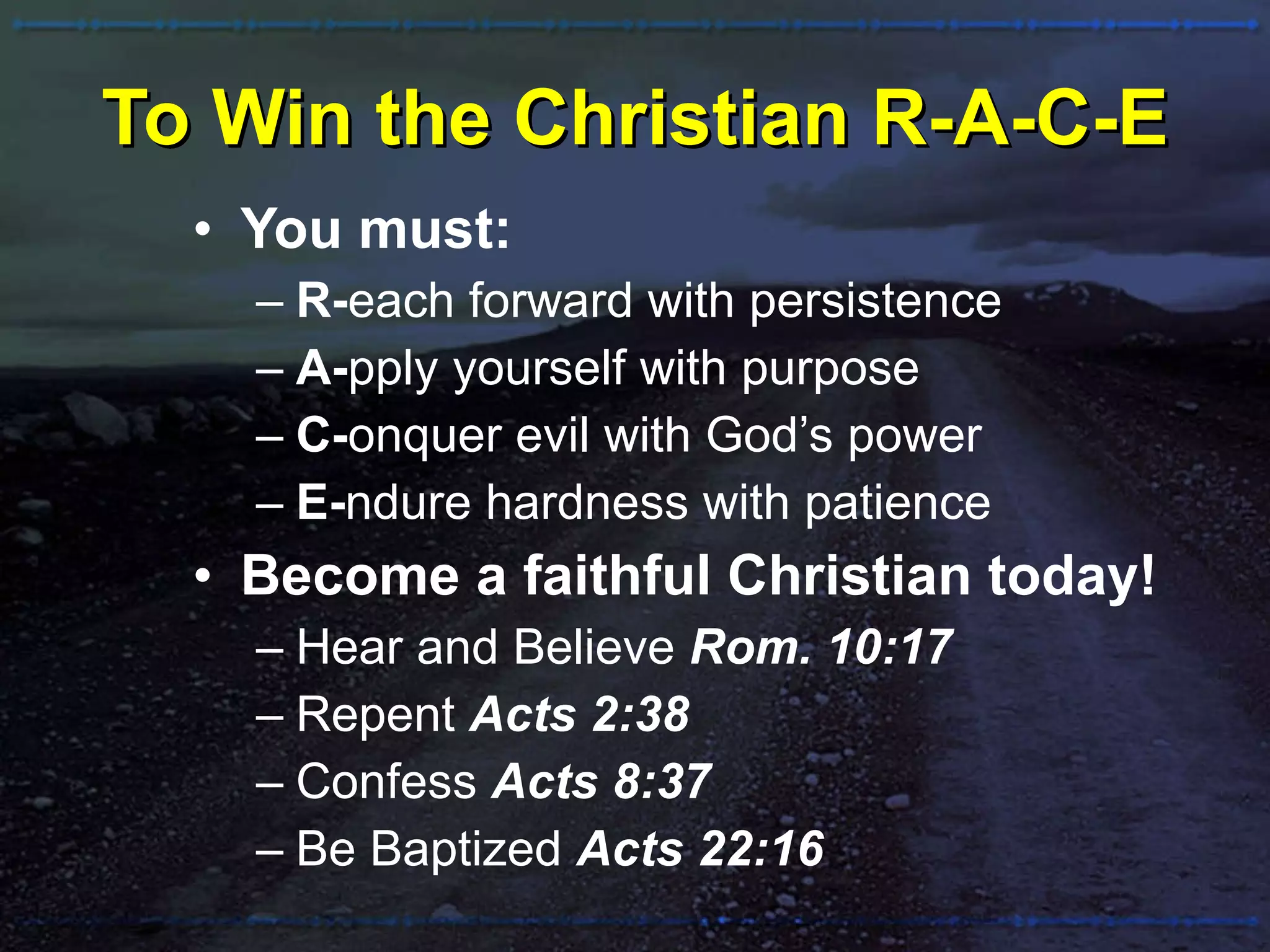 To Win the Christian R-A-C-E You must: R- each forward with persistence A- pply yourself with purpose C- onquer evil with God’s power E- ndure hardness with patience Become a faithful Christian today! Hear and Believe  Rom. 10:17 Repent   Acts 2:38 Confess   Acts 8:37 Be Baptized  Acts 22:16 
