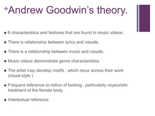 +Andrew                 Goodwin’s theory.
   6 characteristics and features that are found in music videos.

   There is relationship between lyrics and visuals.

   There is a relationship between music and visuals.

   Music videos demonstrate genre characteristics.

   The artist may develop motifs , which recur across their work
    (visual style )

   Frequent reference to notion of looking , particularly voyeuristic
    treatment of the female body.

   Intertextual reference
 