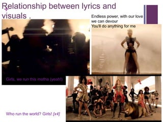 Relationship between lyrics and
 +
visuals .                Endless power, with our love
                                    we can devour
                                    You'll do anything for me




 Girls, we run this motha (yeah!)




 Who run the world? Girls! [x4]
 