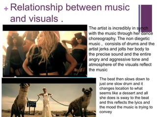 + Relationship   between music
 and visuals .
                     The artist is incredibly in synch
                     with the music through her dance
                     choreography. The non diegetic
                     music , consists of drums and the
                     artist jerks and jolts her body to
                     the precise sound and the entire
                     angry and aggressive tone and
                     atmosphere of the visuals reflect
                     the music

                          The beat then slows down to
                          just one slow drum and it
                          changes location to what
                          seems like a dessert and all
                          she does is sway to the beat
                          and this reflects the lyics and
                          the mood the music is trying to
                          convey
 