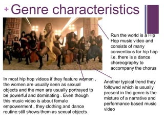 +   Genre characteristics
                                                    Run the world is a Hip
                                                    Hop music video and
                                                    consists of many
                                                    conventions for hip hop
                                                    i.e. there is a dance
                                                    choreography to
                                                    accompany the chorus

In most hip hop videos if they feature women ,
                                                 Another typical trend they
the women are usually seen as sexual
                                                 followed which is usually
objects and the men are usually portrayed to
                                                 present in the genre is the
be powerful and dominating . Even though
                                                 mixture of a narrative and
this music video is about female
                                                 performance based music
empowerment , they clothing and dance
                                                 video
routine still shows them as sexual objects
 
