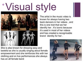 +
     Visual style
                                      The artist in the music video is
                                      known for always having two
                                      back dancers in her videos , and
                                      this is one trait that we her
                                      identify her . It’s iconic because
                                      it’s used in most of her videos
                                      and has created a recognisable
                                      brand identity for her .




She is also known for dressing sexy and
tasteful as she is usually singing about female
empowerment and she reinforces this with her
clothing and on live performances she always
has an all female band
 