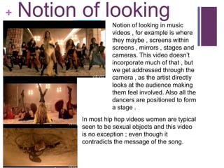 +   Notion of looking
                     Notion of looking in music
                     videos , for example is where
                     they maybe , screens within
                     screens , mirrors , stages and
                     cameras. This video doesn’t
                     incorporate much of that , but
                     we get addressed through the
                     camera , as the artist directly
                     looks at the audience making
                     them feel involved. Also all the
                     dancers are positioned to form
                     a stage .
           In most hip hop videos women are typical
           seen to be sexual objects and this video
           is no exception ; even though it
           contradicts the message of the song.
 